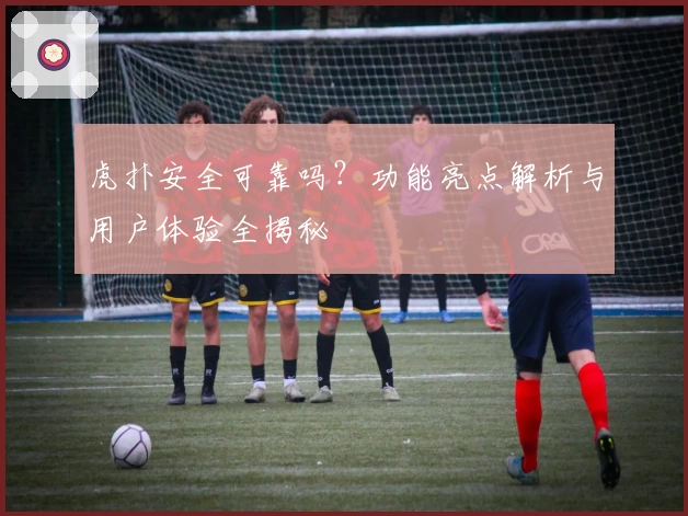 虎扑安全可靠吗?功能亮点解析与用户体验全揭秘