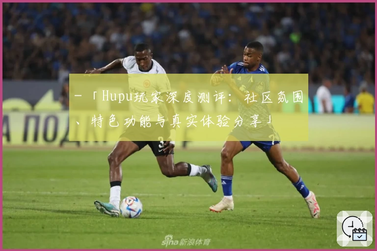 - 「Hupu玩家深度测评：社区氛围、特色功能与真实体验分享」