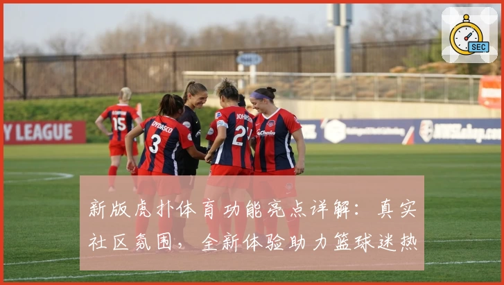 新版虎扑体育功能亮点详解：真实社区氛围，全新体验助力篮球迷热血燃烧