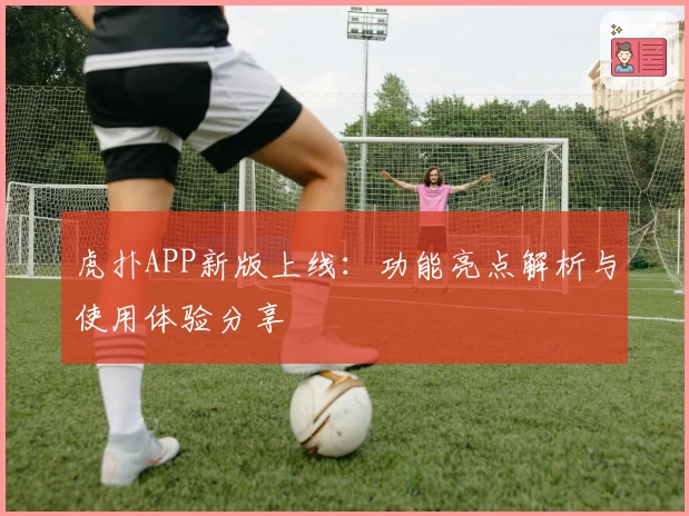 虎扑APP新版上线：功能亮点解析与使用体验分享