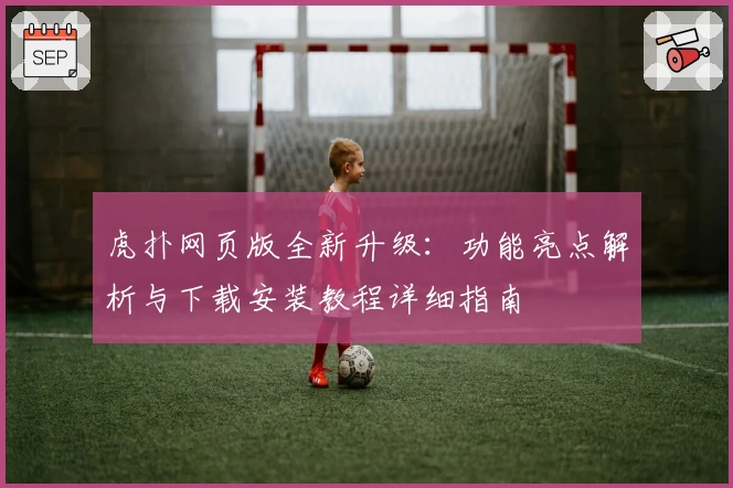 虎扑网页版全新升级：功能亮点解析与下载安装教程详细指南