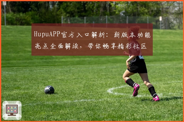 HupuAPP官方入口解析：新版本功能亮点全面解读，带你畅享精彩社区体验