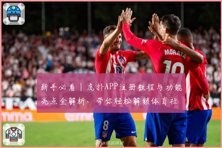 新手必看丨虎扑APP注册教程与功能亮点全解析，带你轻松解锁体育社区精彩世界