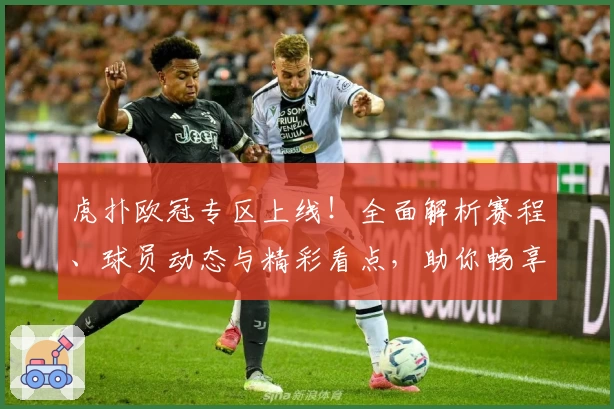 虎扑欧冠专区上线！全面解析赛程、球员动态与精彩看点，助你畅享足坛盛宴