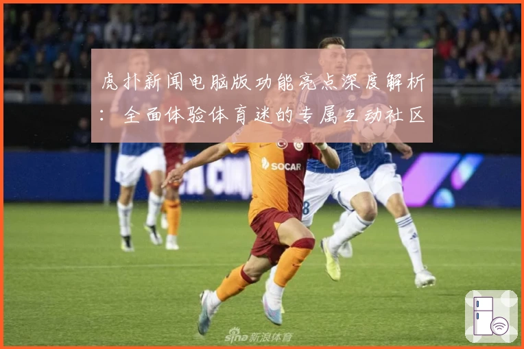 虎扑新闻电脑版功能亮点深度解析：全面体验体育迷的专属互动社区