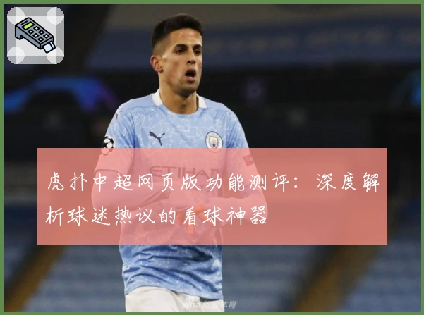 虎扑中超网页版功能测评：深度解析球迷热议的看球神器