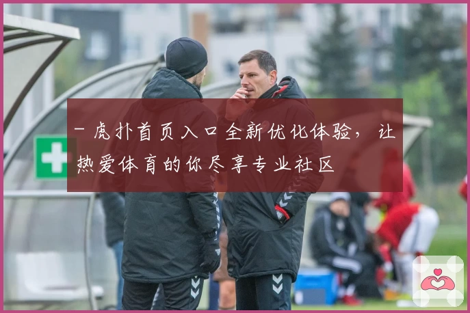 - 虎扑首页入口全新优化体验,让热爱体育的你尽享专业社区