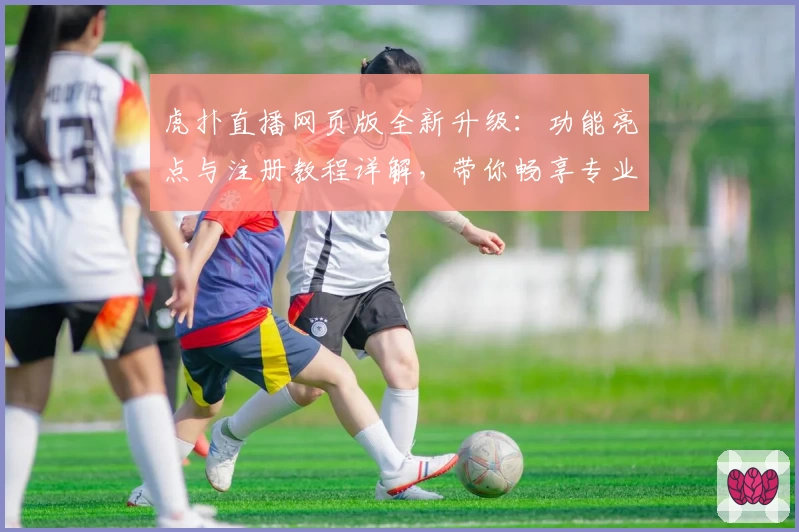 虎扑直播网页版全新升级:功能亮点与注册教程详解,带你畅享专业体育互动体验