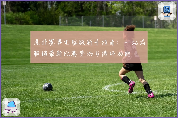 虎扑赛事电脑版新手指南：一站式解锁最新比赛资讯与热评功能