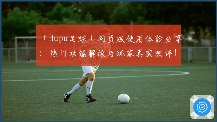 「Hupu足球」网页版使用体验分享:热门功能解读与玩家真实测评!