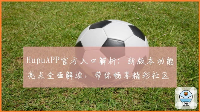 HupuAPP官方入口解析：新版本功能亮点全面解读，带你畅享精彩社区体验