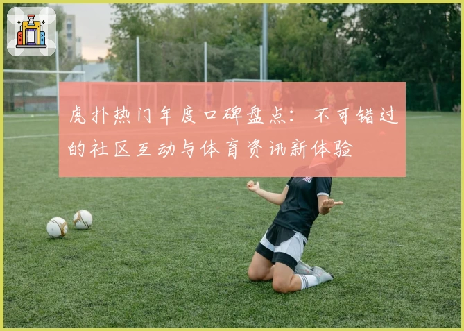 虎扑热门年度口碑盘点:不可错过的社区互动与体育资讯新体验