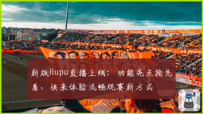 新版Hupu直播上线：功能亮点抢先看，快来体验流畅观赛新方式