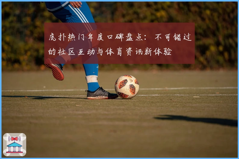 虎扑热门年度口碑盘点：不可错过的社区互动与体育资讯新体验