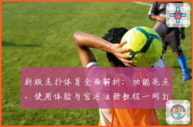 新版虎扑体育全面解析：功能亮点、使用体验与官方注册教程一网打尽