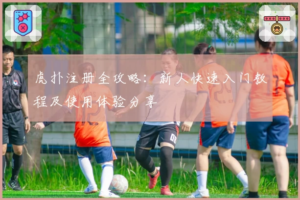 虎扑注册全攻略：新人快速入门教程及使用体验分享