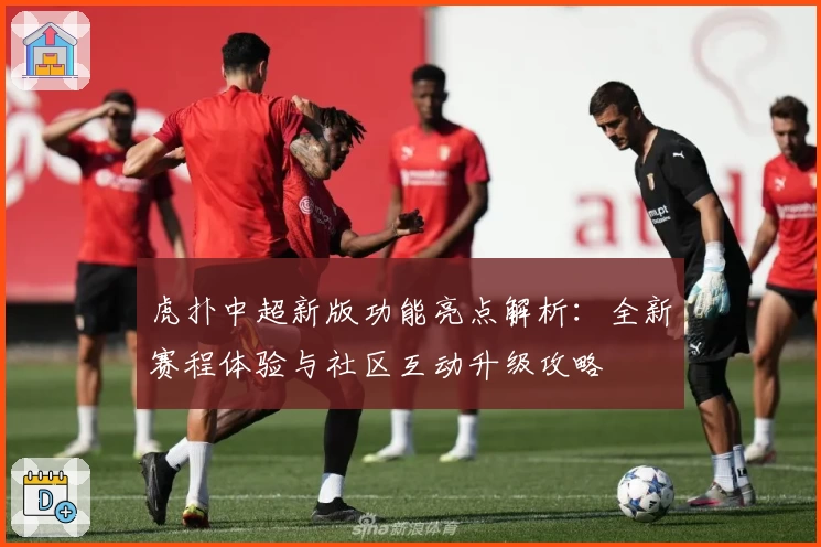 虎扑中超新版功能亮点解析：全新赛程体验与社区互动升级攻略