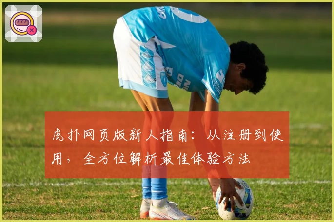 虎扑网页版新人指南：从注册到使用，全方位解析最佳体验方法
