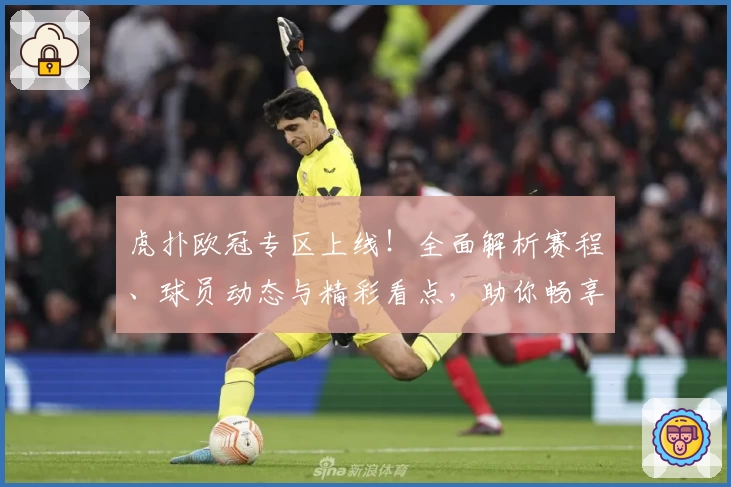 虎扑欧冠专区上线！全面解析赛程、球员动态与精彩看点，助你畅享足坛盛宴