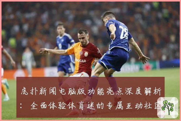 虎扑新闻电脑版功能亮点深度解析：全面体验体育迷的专属互动社区